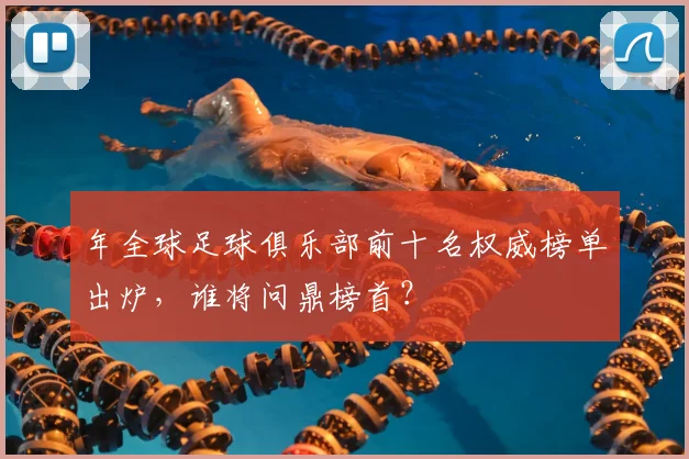 年全球足球俱乐部前十名权威榜单出炉,谁将问鼎榜首?