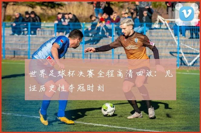 世界足球杯决赛全程高清回放:见证历史性夺冠时刻