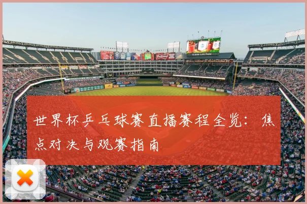 世界杯乒乓球赛直播赛程全览:焦点对决与观赛指南