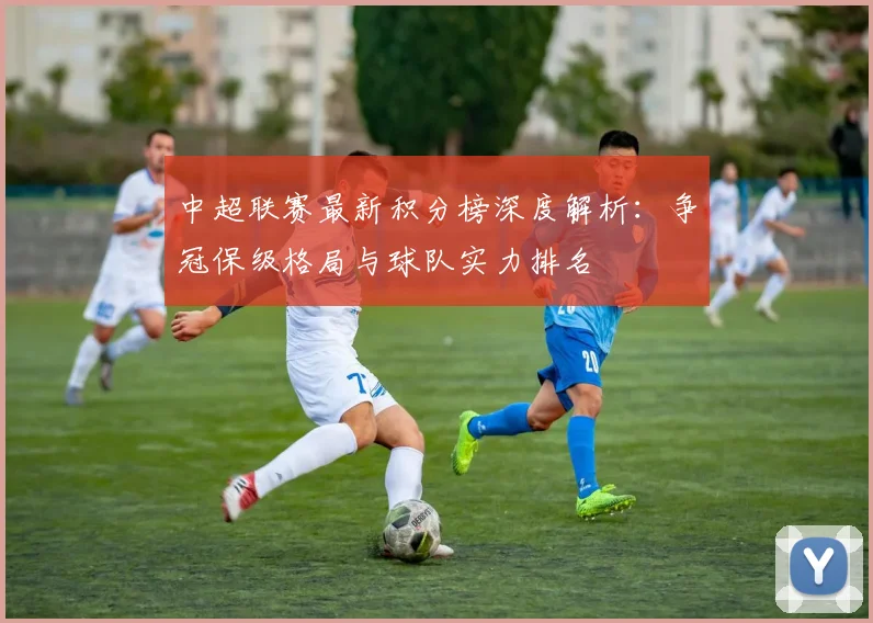 中超联赛最新积分榜深度解析:争冠保级格局与球队实力排名