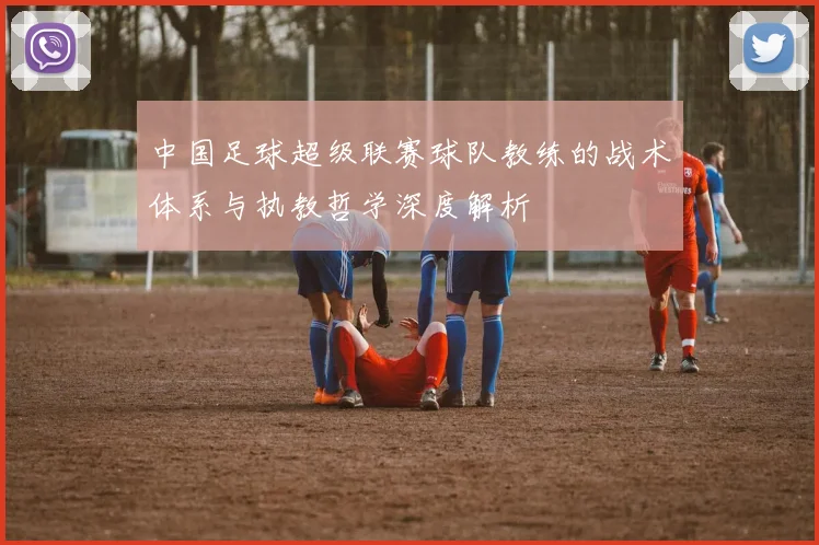 中国足球超级联赛球队教练的战术体系与执教哲学深度解析