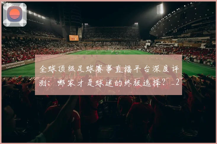 全球顶级足球赛事直播平台深度评测:哪家才是球迷的终极选择?_20260612164453