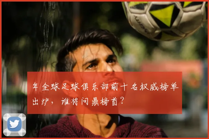 年全球足球俱乐部前十名权威榜单出炉,谁将问鼎榜首?