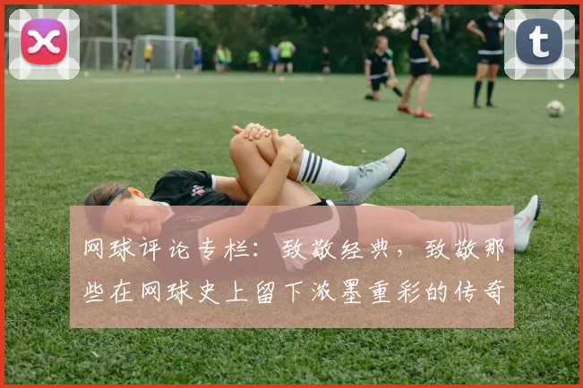 网球评论专栏：致敬经典，致敬那些在网球史上留下浓墨重彩的传奇