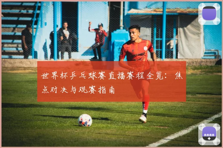 世界杯乒乓球赛直播赛程全览：焦点对决与观赛指南