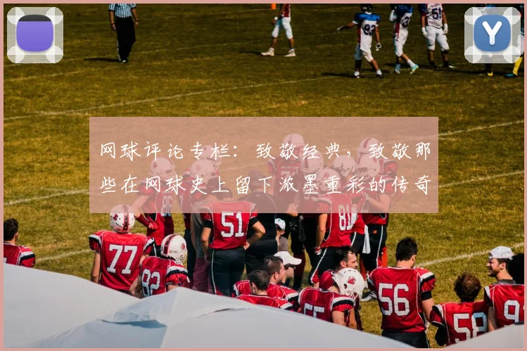 网球评论专栏：致敬经典，致敬那些在网球史上留下浓墨重彩的传奇