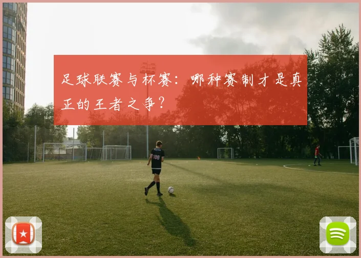 足球联赛与杯赛:哪种赛制才是真正的王者之争?